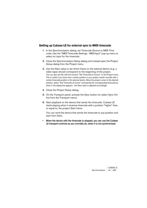 Page 465CUBASE LESynchronization 24 – 465
Setting up Cubase LE for external sync to MIDI timecode
1.In the Synchronization dialog, set Timecode Source to MIDI Time-
code. Use the MIDI Timecode Settings - MIDI Input pop-up menu to 
select an input for the timecode.
2.Close the Synchronization Setup dialog and instead open the Project 
Setup dialog from the Project menu.
3.Use the Start value to set which frame on the external device (e.g. a 
video tape) should correspond to the beginning of the project.
You can...