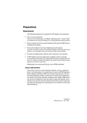Page 469CUBASE LEVST System Link 25 – 469
Preparations
Requirements
The following equipment is required for VST System Link operation:
•Two or more computers.
These can be of the same type or use different operating systems – it doesn’t matter. 
For example, you can link an Intel-based PC to an Apple Macintosh without problems.
•Each computer must have audio hardware with specific ASIO drivers, 
installed and working.
•The audio hardware must have digital inputs and outputs.
Of course, to be able to connect the...