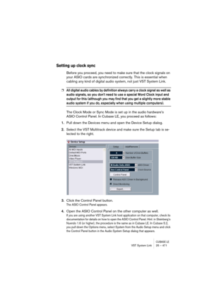 Page 471CUBASE LEVST System Link 25 – 471
Setting up clock sync
Before you proceed, you need to make sure that the clock signals on 
your ASIO cards are synchronized correctly. This is essential when 
cabling any kind of digital audio system, not just VST System Link.
❐All digital audio cables by definition always carry a clock signal as well as 
audio signals, so you dont need to use a special Word Clock input and 
output for this (although you may find that you get a slightly more stable 
audio system if you...