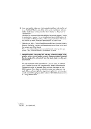 Page 472CUBASE LE25 – 472 VST System Link
5.Now, you need to make sure that one audio card (and only one!) is set 
to be the Clock Master, and all the other cards must be set to listen 
for the clock signal coming from the Clock Master i.e. they must be 
Clock Slaves.
The naming and procedure for this differs depending on the audio hardware – consult 
its documentation if required. If you are using Steinberg Nuendo ASIO hardware, all 
cards default to the “AutoSync” setting – in this case you must set one of the...