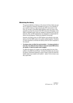 Page 473CUBASE LEVST System Link 25 – 473
Minimizing the latency
The general definition of latency is the amount of time it takes any sys-
tem to respond to whatever messages are sent to it. For example, if 
your system’s latency is high and you play VST instruments in real 
time, you will get a noticeable delay between when you press a key 
and when you hear the sound of the VST instrument. Nowadays, most 
ASIO-compatible audio cards are capable of operating with very low 
latencies. Also, all VST applications...