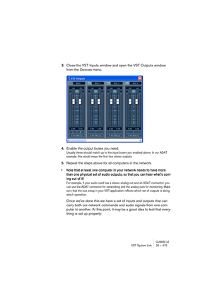 Page 475CUBASE LEVST System Link 25 – 475
3.Close the VST Inputs window and open the VST Outputs window 
from the Devices menu.
4.Enable the output buses you need.
Usually these should match up to the input buses you enabled above. In our ADAT 
example, this would mean the first four stereo outputs.
5.Repeat the steps above for all computers in the network. 
• Note that at least one computer in your network needs to have more 
than one physical set of audio outputs, so that you can hear whats com-
ing out of...