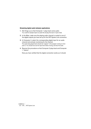 Page 476CUBASE LE25 – 476 VST System Link
Streaming digital audio between applications
1.Set things up so that Computer 1 plays back some audio.
You could for example import an audio file and play this back in Cycle mode.
2.In the Mixer, make sure the playing audio channel is routed to one of 
the digital outputs you have set up for the VST System Link connection.
3.In Computer 2, select the corresponding digital input for an audio 
channel and activate monitoring for the channel.
The audio being played back...