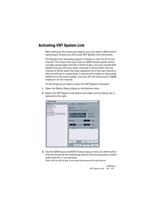 Page 477CUBASE LEVST System Link 25 – 477
Activating VST System Link
After setting up the inputs and outputs, you now need to define which 
input/output should carry the actual VST System Link information.
The System Link networking signal is carried on only one bit of one 
channel. This means that if you have an ADAT based system which 
normally carries eight channels of 24-bit audio, once you activate VST 
System Link you will have seven channels of 24-bit audio and one 
channel of 23-bit audio (the least...