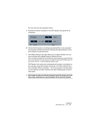 Page 479CUBASE LEVST System Link 25 – 479
For now, lets put all computers online:
1.Activate the Online checkbox in the VST System Link panel for all 
computers. 
2.Check that the system is working by pressing Play on one computer – 
all computers should start almost instantly and play perfectly in time, 
with sample accurate precision. 
•The Offset setting to the right allows you to adjust whether one ma-
chine will play back slightly ahead or behind the rest.
This is normally not needed, but occasionally with...