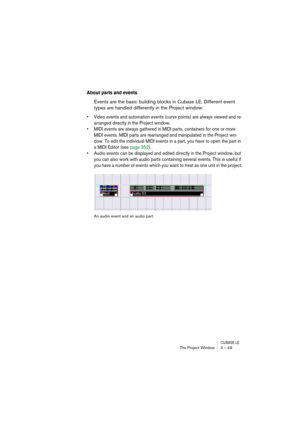 Page 49CUBASE LEThe Project Window 3 – 49
About parts and events
Events are the basic building blocks in Cubase LE. Different event 
types are handled differently in the Project window:
• Video events and automation events (curve points) are always viewed and re-
arranged directly in the Project window.
• MIDI events are always gathered in MIDI parts, containers for one or more 
MIDI events. MIDI parts are rearranged and manipulated in the Project win-
dow. To edit the individual MIDI events in a part, you have...