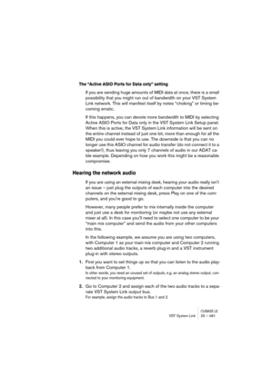 Page 481CUBASE LEVST System Link 25 – 481
The “Active ASIO Ports for Data only” setting
If you are sending huge amounts of MIDI data at once, there is a small 
possibility that you might run out of bandwidth on your VST System 
Link network. This will manifest itself by notes “choking” or timing be-
coming erratic. 
If this happens, you can devote more bandwidth to MIDI by selecting 
Active ASIO Ports for Data only in the VST System Link Setup panel. 
When this is active, the VST System Link information will be...