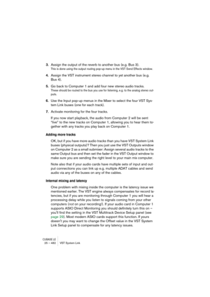Page 482CUBASE LE25 – 482 VST System Link
3.Assign the output of the reverb to another bus (e.g. Bus 3).
This is done using the output routing pop-up menu in the VST Send Effects window.
4.Assign the VST instrument stereo channel to yet another bus (e.g. 
Bus 4).
5.Go back to Computer 1 and add four new stereo audio tracks.
These should be routed to the bus you use for listening, e.g. to the analog stereo out-
puts.
6.Use the Input pop-up menus in the Mixer to select the four VST Sys-
tem Link buses (one for...