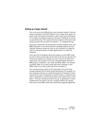 Page 483CUBASE LEVST System Link 25 – 483
Setting up a larger network
This is not much more difficult than a two computer network. The main 
thing to remember is that VST System Link is a daisy chain system. In 
other words, the output of Computer 1 goes to the input of Computer 
2, the output of Computer 2 goes to the input of Computer 3, and so 
on around the chain. The output of the last computer in the chain must 
always go back into the input of Computer 1, to complete the ring.
Once youve done this, the...