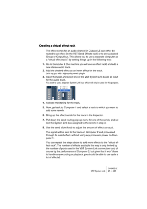 Page 485CUBASE LEVST System Link 25 – 485
Creating a virtual effect rack
The effect sends for an audio channel in Cubase LE can either be 
routed to an effect (in the VST Send Effects rack) or to any activated 
Group or Output bus. This allows you to use a separate computer as 
a “virtual effect rack”, by setting things up in the following way:
1.Go to Computer 2 (the machine you will use as effect rack) and add a 
new stereo audio track.
2.Add the desired effect as an insert effect for the track.
Let’s say you...