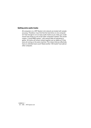 Page 486CUBASE LE25 – 486 VST System Link
Getting extra audio tracks
All computers on a VST System Link network are locked with sample 
accuracy. Therefore, if you find that the hard drive on one computer 
isn’t fast enough to run as many audio tracks as you need, you could 
record new tracks on one of the other computers instead. This would 
create a “virtual RAID system”, with several disks all operating to-
gether. All tracks will remain locked together just as tightly as if they 
were all running on the same...
