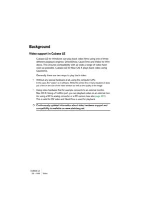 Page 488CUBASE LE26 – 488 Video
Background
Video support in Cubase LE
Cubase LE for Windows can play back video films using one of three 
different playback engines: DirectShow, QuickTime and Video for Win-
dows. This ensures compatibility with as wide a range of video hard-
ware as possible. Cubase LE for Mac OS X plays back video using 
Quicktime.
Generally there are two ways to play back video:
• Without any special hardware at all, using the computer CPU.
In this case, the “codec” is in software. While this...