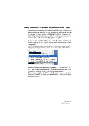 Page 491CUBASE LEVideo 26 – 491
Setting video output to external equipment (Mac OS X only)
For Apple computers equipped with a FireWire port, you can easily con-
nect external video hardware via this, as OS X has built-in video support 
for the most common formats (NTSC/PAL/DVCPRO). FireWire is ca-
pable of high data-transfer speed and is the most common standard for 
communicating with video-related peripheral equipment. 
•To play back a video file via hardware connected to the FireWire port, 
select “FireWire”...