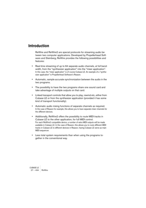 Page 494CUBASE LE27 – 494 ReWire
Introduction
ReWire and ReWire2 are special protocols for streaming audio be-
tween two computer applications. Developed by Propellerhead Soft-
ware and Steinberg, ReWire provides the following possibilities and 
features:
•Real-time streaming of up to 64 separate audio channels, at full band-
width, from the “synthesizer application” into the “mixer application”.
In this case, the “mixer application” is of course Cubase LE. An example of a “synthe-
sizer application” is...