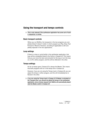 Page 497CUBASE LEReWire 27 – 497
Using the transport and tempo controls
❐This is only relevant if the synthesizer application has some sort of built-
in sequencer or similar.
Basic transport controls
When you run ReWire, the transports in the two programs are com-
pletely linked. It doesn’t matter in which program you Play, Stop, Fast 
Forward or Rewind. However, recording (if applicable) is still com-
pletely separate in the two applications.
Loop settings
If there is a loop or cycle facility in the synthesizer...