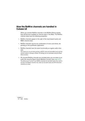 Page 498CUBASE LE27 – 498 ReWire
How the ReWire channels are handled in 
Cubase LE
When you activate ReWire channels in the ReWire Device panels, 
they will become available as channel strips in the Mixer. The ReWire 
channel strips have the following properties:
•ReWire channels appear to the right of the track-based (audio and 
MIDI) channel strips.
•ReWire channels may be any combination of mono and stereo, de-
pending on the synthesizer application.
•ReWire channels have the same functionality as regular...