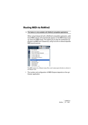 Page 499CUBASE LEReWire 27 – 499
Routing MIDI via ReWire2
❐This feature is only available with ReWire2-compatible applications.
When using Cubase LE with a ReWire2-compatible application, addi-
tional MIDI outputs will automatically appear on the MIDI Output pop-
up menus for MIDI tracks. This allows you to play the synthesizer ap-
plication via MIDI from Cubase LE, using it as one or several separate 
MIDI sound sources.
The MIDI outputs for a Reason song. Here, each output goes directly to a device in 
the...