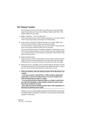 Page 506CUBASE LE28 – 506 File Handling
The “Cleanup” function
The Cleanup function on the File menu helps you to save hard disk 
space by locating, and if you like, deleting unused audio files in the 
project folders on your disk.
1.Select “Cleanup…” from the File menu.
If there are any open projects, an alert will appear, allowing you to close these. Clicking 
“Close” closes all open projects and brings up the Cleanup dialog.
2.If you want to restrict the Cleanup function to a certain folder only, 
click the...