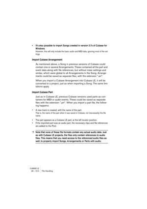 Page 510CUBASE LE28 – 510 File Handling
• It’s also possible to import Songs created in version 3.7x of Cubase for 
Windows.
However, this will only include the basic audio and MIDI data, ignoring most of the set-
tings.
Import Cubase Arrangement
As mentioned above, a Song in previous versions of Cubase could 
contain one or several Arrangements. These contained all the part and 
event data along with file references, but without mixer settings and 
similar, which were global to all Arrangements in the Song....