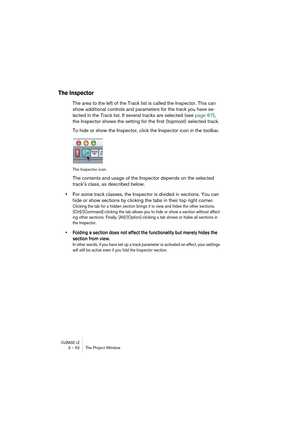 Page 52CUBASE LE3 – 52 The Project Window
The Inspector
The area to the left of the Track list is called the Inspector. This can 
show additional controls and parameters for the track you have se-
lected in the Track list. If several tracks are selected (see page 67), 
the Inspector shows the setting for the first (topmost) selected track.
To hide or show the Inspector, click the Inspector icon in the toolbar.
The Inspector icon.
The contents and usage of the Inspector depends on the selected 
track’s class, as...