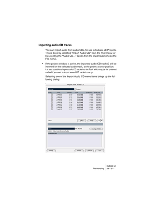 Page 511CUBASE LEFile Handling 28 – 511
Importing audio CD tracks
You can import audio from audio CDs, for use in Cubase LE Projects. 
This is done by selecting “Import Audio CD” from the Pool menu (or 
by selecting the “Audio CD…” option from the Import submenu on the 
File menu).
•If the project window is active, the imported audio CD track(s) will be 
inserted on the selected audio track, at the project cursor position.
It is also possible to import audio CD tracks into the Pool, which may be the preferred...