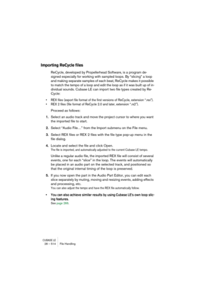 Page 514CUBASE LE28 – 514 File Handling
Importing ReCycle files
ReCycle, developed by Propellerhead Software, is a program de-
signed especially for working with sampled loops. By “slicing” a loop 
and making separate samples of each beat, ReCycle makes it possible 
to match the tempo of a loop and edit the loop as if it was built up of in-
dividual sounds. Cubase LE can import two file types created by Re-
Cycle: 
• REX files (export file format of the first versions of ReCycle, extension “.rex”).
• REX 2 files...