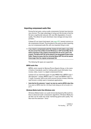 Page 515CUBASE LEFile Handling 28 – 515
Importing compressed audio files
During the last years, various audio compression formats have become 
very common. The major advantage of using such file formats is that the 
file size is significantly reduced, with very little degradation of sound 
quality. This allows for quick download, mass storage and easy trans-
portation.
Cubase LE can import (and export, see page 451) several common au-
dio compression formats. The procedure is the same as when importing 
any...