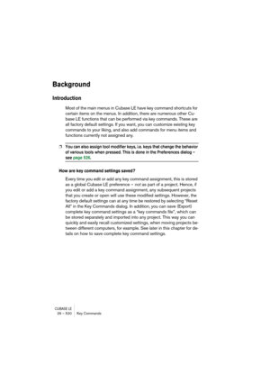 Page 520CUBASE LE29 – 520 Key Commands
Background
Introduction
Most of the main menus in Cubase LE have key command shortcuts for 
certain items on the menus. In addition, there are numerous other Cu-
base LE functions that can be performed via key commands. These are 
all factory default settings. If you want, you can customize existing key 
commands to your liking, and also add commands for menu items and 
functions currently not assigned any.
❐You can also assign tool modifier keys, i.e. keys that change the...
