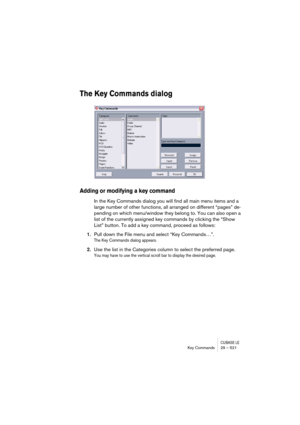 Page 521CUBASE LEKey Commands 29 – 521
The Key Commands dialog
Adding or modifying a key command
In the Key Commands dialog you will find all main menu items and a 
large number of other functions, all arranged on different “pages” de-
pending on which menu/window they belong to. You can also open a 
list of the currently assigned key commands by clicking the “Show 
List” button. To add a key command, proceed as follows:
1.Pull down the File menu and select “Key Commands…”.
The Key Commands dialog appears.
2.Use...