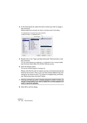 Page 522CUBASE LE29 – 522 Key Commands
3.In the Commands list, select the item to which you wish to assign a 
key command.
Already assigned key commands are shown in the Keys section of the dialog.
4.Double-click in the “Type new Key Command” field and enter a new 
key command.
You can choose between any single key or a combination of one or several modifier 
keys (Command, Option (Mac), Ctrl, Alt (Win), Shift) plus any key. 
5.Click the Assign button.
The new key command appears in the Keys List.
Please note...