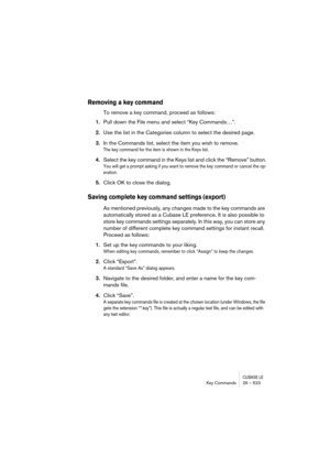 Page 523CUBASE LEKey Commands 29 – 523
Removing a key command
To remove a key command, proceed as follows:
1.Pull down the File menu and select “Key Commands…”.
2.Use the list in the Categories column to select the desired page.
3.In the Commands list, select the item you wish to remove.
The key command for the item is shown in the Keys list.
4.Select the key command in the Keys list and click the “Remove” button.
You will get a prompt asking if you want to remove the key command or cancel the op-
eration....