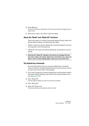 Page 525CUBASE LEKey Commands 29 – 525
3.Press [Return].
The found commands are listed below. The left column shows the assigned key com-
mands, if any.
4.When you’re done, click OK to close the dialog.
About the “Reset” and “Reset All” functions
These two buttons in the Key Commands dialog will both restore the 
factory default settings. The following rules apply:
•“Reset” restores the factory default key command setting for the func-
tion selected in the Commands list.
•“Reset All” will restore the factory...