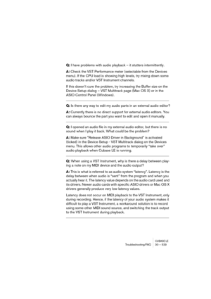 Page 529CUBASE LETroubleshooting/FAQ 30 – 529
Q: I have problems with audio playback – it stutters intermittently.
A: Check the VST Performance meter (selectable from the Devices 
menu). If the CPU load is showing high levels, try mixing down some 
audio tracks and/or VST Instrument channels. 
If this doesn’t cure the problem, try increasing the Buffer size on the 
Device Setup dialog – VST Multitrack page (Mac OS X) or in the 
ASIO Control Panel (Windows)....