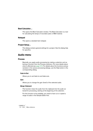 Page 544CUBASE LE31 – 544 Menu reference
Beat Calculator…
This opens the Beat Calculator window. The Beat Calculator is a tool 
for calculating the tempo of recorded audio or MIDI material.
Notepad
This opens a standard text notepad.
Project Setup…
This dialog contains general settings for a project. See the dialog help 
for specifics.
Audio menu
Process
Basically, you apply audio processing by making a selection and se-
lecting a function from the Process submenu. For more details about 
what is affected see...