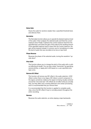 Page 545CUBASE LEMenu reference 31 – 545
Noise Gate
Scans the audio for sections weaker than a specified threshold level, 
and silences them.
Normalize
The Normalize function allows you to specify the desired maximum level 
of the audio. It then analyzes the selected audio and finds the current 
maximum level. Finally it subtracts the current maximum level from the 
specified level, and raises the gain of the audio by the resulting amount 
(if the specified maximum level is lower than the current maximum, the...
