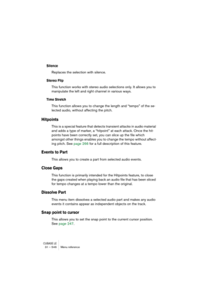 Page 546CUBASE LE31 – 546 Menu reference
Silence
Replaces the selection with silence.
Stereo Flip
This function works with stereo audio selections only. It allows you to 
manipulate the left and right channel in various ways.
Time Stretch
This function allows you to change the length and “tempo” of the se-
lected audio, without affecting the pitch.
Hitpoints
This is a special feature that detects transient attacks in audio material 
and adds a type of marker, a “hitpoint” at each attack. Once the hit-
points...
