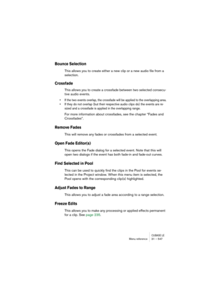 Page 547CUBASE LEMenu reference 31 – 547
Bounce Selection
This allows you to create either a new clip or a new audio file from a 
selection.
Crossfade
This allows you to create a crossfade between two selected consecu-
tive audio events. 
• If the two events overlap, the crossfade will be applied to the overlapping area.
• If they do not overlap (but their respective audio clips do) the events are re-
sized and a crossfade is applied in the overlapping range.
For more information about crossfades, see the...