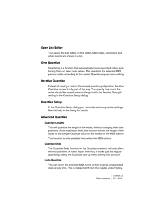 Page 549CUBASE LEMenu reference 31 – 549
Open List Editor
This opens the List Editor. In this editor, MIDI notes, controllers and 
other events are shown in a list.
Over Quantize
Quantizing is a function that automatically moves recorded notes, posi-
tioning them on exact note values. This quantizes the selected MIDI 
parts or notes, according to the current Quantize pop-up menu setting.
Iterative Quantize
Instead of moving a note to the closest quantize grid position, Iterative 
Quantize moves it only part of...