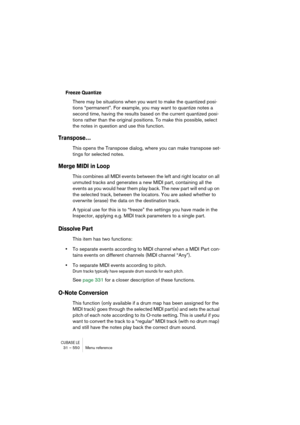 Page 550CUBASE LE31 – 550 Menu reference
Freeze Quantize
There may be situations when you want to make the quantized posi-
tions “permanent”. For example, you may want to quantize notes a 
second time, having the results based on the current quantized posi-
tions rather than the original positions. To make this possible, select 
the notes in question and use this function.
Transpose…
This opens the Transpose dialog, where you can make transpose set-
tings for selected notes.
Merge MIDI in Loop
This combines all...