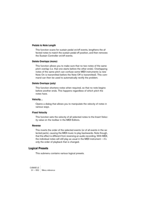 Page 552CUBASE LE31 – 552 Menu reference
Pedals to Note Length
This function scans for sustain pedal on/off events, lengthens the af-
fected notes to match the sustain pedal off position, and then removes 
the Sustain Controller on/off events.
Delete Overlaps (mono)
This function allows you to make sure that no two notes of the same 
pitch overlap (i.e. that one starts before the other ends). Overlapping 
notes of the same pitch can confuse some MIDI instruments (a new 
Note On is transmitted before the Note Off...