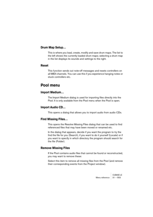 Page 553CUBASE LEMenu reference 31 – 553
Drum Map Setup…
This is where you load, create, modify and save drum maps. The list to 
the left shows the currently loaded drum maps; selecting a drum map 
in the list displays its sounds and settings to the right.
Reset
This function sends out note-off messages and resets controllers on 
all MIDI channels. You can use this if you experience hanging notes or 
stuck controllers etc.
Pool menu
Import Medium…
The Import Medium dialog is used for importing files directly...