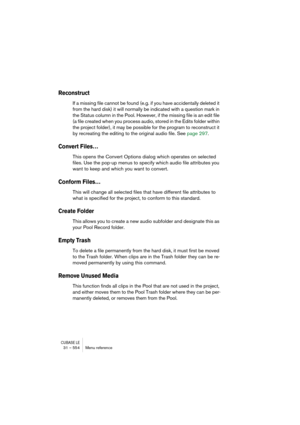 Page 554CUBASE LE31 – 554 Menu reference
Reconstruct
If a missing file cannot be found (e.g. if you have accidentally deleted it 
from the hard disk) it will normally be indicated with a question mark in 
the Status column in the Pool. However, if the missing file is an edit file 
(a file created when you process audio, stored in the Edits folder within 
the project folder), it may be possible for the program to reconstruct it 
by recreating the editing to the original audio file. See page 297.
Convert Files…...