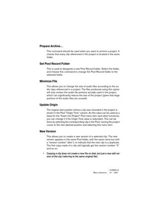 Page 555CUBASE LEMenu reference 31 – 555
Prepare Archive…
This command should be used when you want to archive a project. It 
checks that every clip referenced in the project is located in the same 
folder.
Set Pool Record Folder
This is used to designate a new Pool Record folder. Select the folder, 
and choose this command to change the Pool Record folder to the 
selected folder.
Minimize File
This allows you to change the size of audio files according to the au-
dio clips referenced in a project. The files...