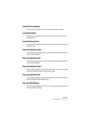 Page 557CUBASE LEMenu reference 31 – 557
Locate Previous Marker
This moves the project cursor to the previous marker position.
Locate Next Event
This moves the project cursor to the next event start or end on the 
selected track.
Locate Previous Event
This moves the project cursor to the previous event start or end on the 
selected track.
Play from Selection Start
This will move the project cursor to the start of the current selection 
and activate playback.
Play from Selection End
This will move the project...