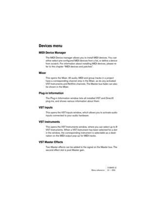Page 559CUBASE LEMenu reference 31 – 559
Devices menu
MIDI Device Manager
The MIDI Device manager allows you to install MIDI devices. You can 
either select pre-configured MIDI devices from a list, or define a device 
from scratch. For information about installing MIDI devices, please re-
fer to the chapter “MIDI devices and patches”.
Mixer
This opens the Mixer. All audio, MIDI and group tracks in a project 
have a corresponding channel strip in the Mixer, as do any activated 
VST Instruments and ReWire...