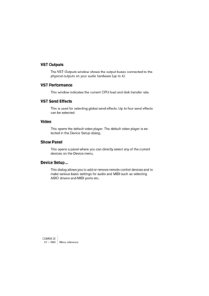 Page 560CUBASE LE31 – 560 Menu reference
VST Outputs
The VST Outputs window shows the output buses connected to the 
physical outputs on your audio hardware (up to 4).
VST Performance
This window indicates the current CPU load and disk transfer rate.
VST Send Effects
This is used for selecting global send effects. Up to four send effects 
can be selected.
Video
This opens the default video player. The default video player is se-
lected in the Device Setup dialog.
Show Panel
This opens a panel where you can...