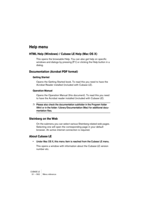 Page 562CUBASE LE31 – 562 Menu reference
Help menu
HTML Help (Windows) / Cubase LE Help (Mac OS X)
This opens the browsable Help. You can also get help on specific 
windows and dialogs by pressing [F1] or clicking the Help button in a 
dialog.
Documentation (Acrobat PDF format)
Getting Started
Opens the Getting Started book. To read this you need to have the 
Acrobat Reader installed (included with Cubase LE).
Operation Manual
Opens the Operation Manual (this document). To read this you need 
to have the Acrobat...