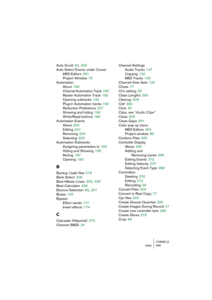 Page 565CUBASE LEIndex 565
Auto Scroll 93, 358
Auto Select Events under Cursor
MIDI Editors
 361
Project Window
 75
Automation
About
 190
Channel Automation Track
 192
Master Automation Track
 192
Opening subtracks
 193
Plug-in Automation tracks
 192
Reduction Preference
 207
Showing and hiding
 193
Write/Read buttons
 198
Automation Events
About
 200
Editing
 201
Removing
 204
Selecting
 203
Automation Subtracks
Assigning parameters to
 194
Hiding and Showing
 196
Muting
 197
Opening
 193
B
Backup (.bak) files...