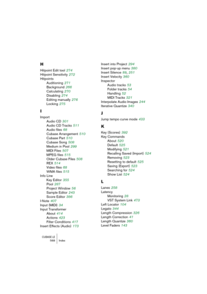 Page 568CUBASE LE568 Index
H
Hitpoint Edit tool 274
Hitpoint Sensitivity
 272
Hitpoints
Auditioning
 271
Background
 266
Calculating
 270
Disabling
 274
Editing manually
 276
Locking
 275
I
Import
Audio CD
 301
Audio CD Tracks
 511
Audio files
 68
Cubase Arrangement
 510
Cubase Part
 510
Cubase Song
 508
Medium in Pool
 299
MIDI Files
 507
MPEG files
 515
Older Cubase Files
 508
REX
 514
Video files
 68
WMA files
 515
Info Line
Key Editor
 355
Pool
 287
Project Window
 56
Sample Editor
 243
Score Editor
 386...