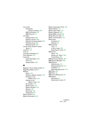 Page 569CUBASE LEIndex 569
Line mode
Automation
(Project window)
 202
MIDI Controllers
 372
MIDI Velocity
 371
List Editor
Adding events
 380
Editing in the list
 380
Editing in the Value display
 384
Filtering events
 382
Masking events
 383
Locate when clicked in empty 
space
 13
Locators
 104
Lock
 82
Lock Event Attributes
 82
Lock Hitpoints
 275
Loop Icon
Audio Part Editor
 260
Pool
 298
Sample Editor
 245
M
Magnetic Cursor (Snap mode) 92
Magnifying Glass tool
 60
Markers
About
 104
Adding in Marker window...